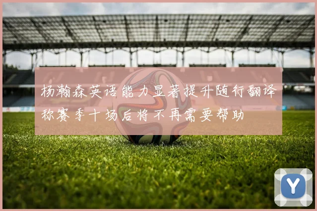 杨瀚森英语能力显著提升随行翻译称赛季十场后将不再需要帮助