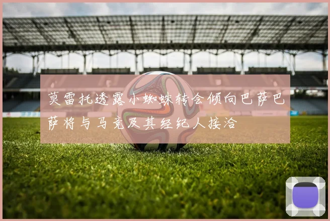 莫雷托透露小蜘蛛转会倾向巴萨巴萨将与马竞及其经纪人接洽