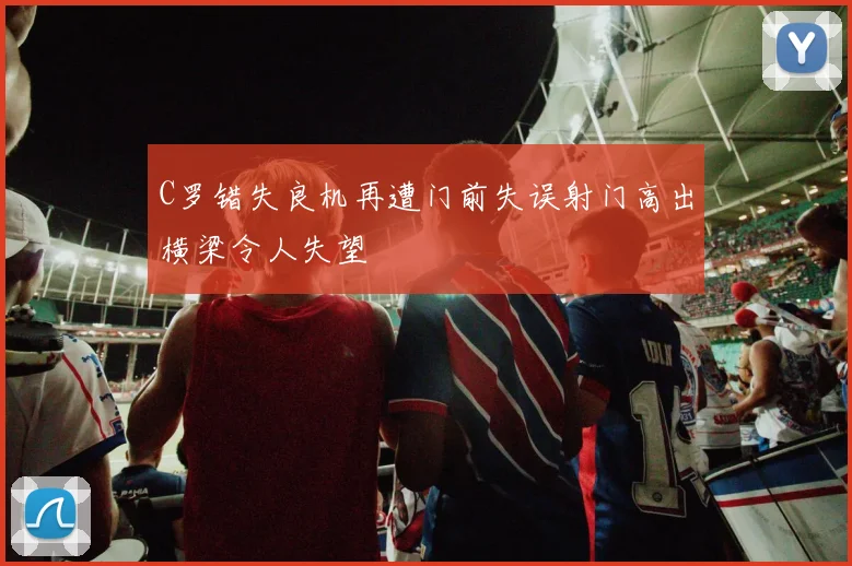 C罗错失良机再遭门前失误射门高出横梁令人失望