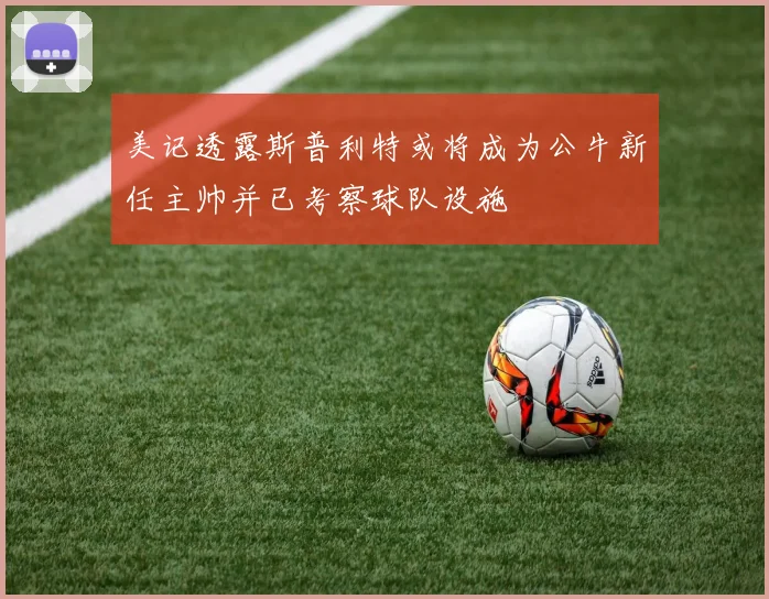 美记透露斯普利特或将成为公牛新任主帅并已考察球队设施