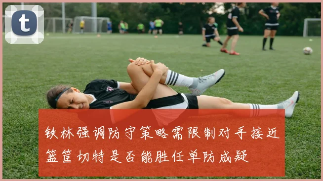 铁林强调防守策略需限制对手接近篮筐切特是否能胜任单防成疑