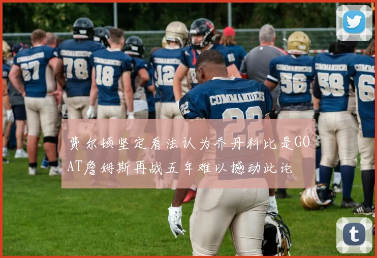 费尔顿坚定看法认为乔丹科比是GOAT詹姆斯再战五年难以撼动此论