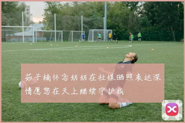 茹子楠怀念奶奶在社媒晒照表达深情愿您在天上继续守护我