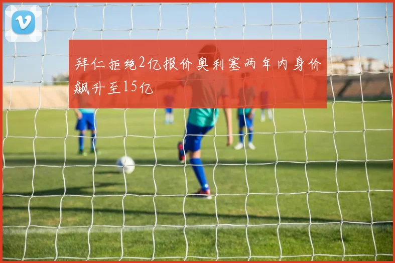 拜仁拒绝2亿报价奥利塞两年内身价飙升至15亿