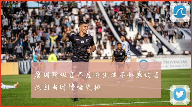 詹姆斯坦言不后悔生活不如意的言论因当时情绪失控