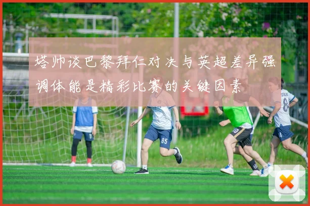 塔帅谈巴黎拜仁对决与英超差异强调体能是精彩比赛的关键因素
