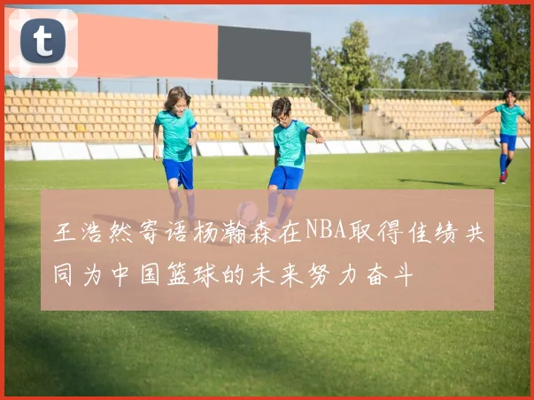 王浩然寄语杨瀚森在NBA取得佳绩共同为中国篮球的未来努力奋斗