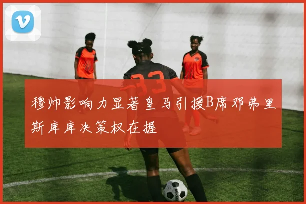 穆帅影响力显著皇马引援B席邓弗里斯库库决策权在握