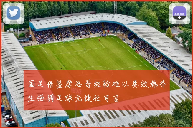 国足借鉴摩洛哥经验难以奏效韩乔生强调足球无捷径可言