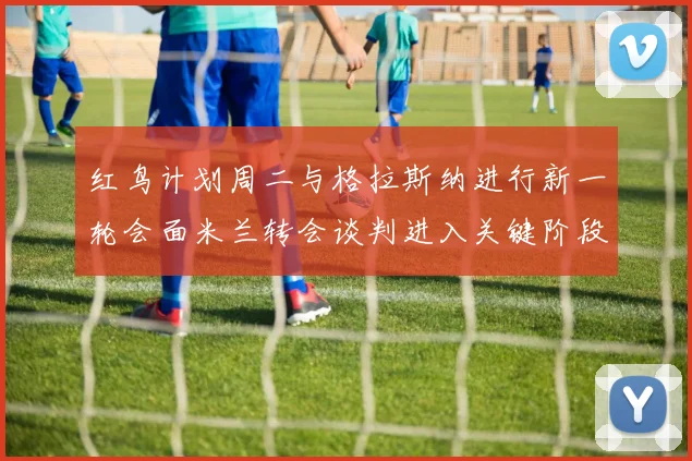 红鸟计划周二与格拉斯纳进行新一轮会面米兰转会谈判进入关键阶段