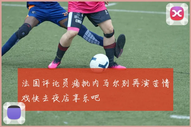 法国评论员痛批内马尔别再演苦情戏快去夜店享乐吧