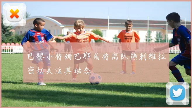 巴黎小将姆巴耶或将离队热刺维拉密切关注其动态
